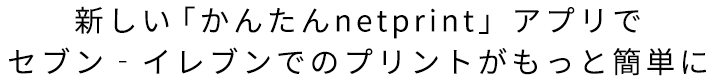 新しい「かんたんnetpint」アプリで
セブン‐イレブンでのプリントがもっと簡単に
